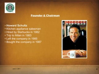 Founder & Chairman •   Howard Schultz Kitchen appliance salesman •  Hired by Starbucks in 1982 •  Trip to Milan in 1983 •  Left the company in 1985 •  Bought the company in 1987 June 1, 2011 