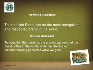 June 1, 2011 Howard’s ‘Objective’: To establish Starbucks as the most recognized and respected brand in the world. Mission Statement To establish Starbucks as the premier purveyor of the finest coffee in the world, while maintaining our  uncompromising principles while we grow. 