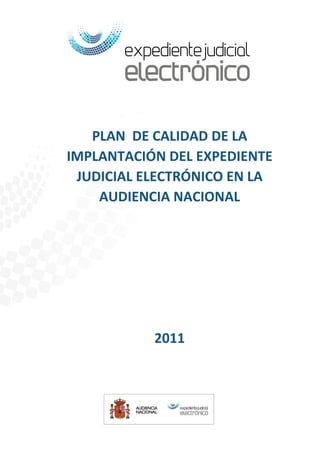 DIRECCIÓN GENERAL DE
                                                                             MODERNIZACIÓN DE LA
                                                                              ADMINISTRACIÓN DE
                                                                                   JUSTICIA




            PLAN DE CALIDAD DE LA
         IMPLANTACIÓN DEL EXPEDIENTE
          JUDICIAL ELECTRÓNICO EN LA
             AUDIENCIA NACIONAL




                                             2011




27/04/2011   Plan de Calidad de la Implantación del Expediente Judicial Electrónico en la     1
              Audiencia Nacional
 