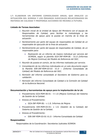 COMISIÓN DE CALIDAD DE
                                                                             LA AUDIENCIA NACIONAL



L7: ELABORAR UN INFORME CONSOLIDADO ANUAL QUE ANALICE LA
SITUACIÓN DEL SCRRDA Y LOS ÓRGANOS JUDICIALES RELACIONADOS EN
MATERIA DE CALIDAD Y PROPONGA ACCIONES DE MEJORA A FUTURO.


Listado de Tareas Asociadas:
          1. Reunión inicial de la Unidad de Apoyo del Ministerio con el equipo de
             Responsables de Calidad, para facilitar la metodología y las
             herramientas de apoyo para la puesta en marcha de la línea de
             actuación.
          2. Nombramiento por parte del equipo de responsables de Calidad de un
             responsable de ejecución de la línea de actuación.
          3. Nombramiento por parte del equipo de responsables de Calidad, de un
             responsable para:
                 •   Realización de un informe de mejora individual por servicio del
                     SCRRDA, según la plantilla GCA-INF-PDM-06 - V1.0 (Informes
                     de Mejora Continua) del Modelo de Referencia del SGC.
          4. Reunión de puesta en común, de los informes realizados por servicio.
          5. Consolidación de los informes individuales en un solo documento según
             la Plantilla DIR-INF-PDM-03-01- V1.0 – (Informe Consolidado de
             Calidad) del Modelo de Referencia del SGC.
          6. Remisión del informe consolidado al Secretario de Gobierno para su
             validación.
          7. Remisión del informe Consolidado de Calidad a la Comisión de Calidad
             de la Audiencia Nacional.


Documentación y herramientas de apoyo para la implantación de la LA:
          •    Procedimiento GCA-PDM-06-01 - V 1.0 (Mejora Continua) del Sistema
               de Gestión de la Calidad.
          •    Anexos al Procedimiento:
                     GCA-INF-PDM-06 – v 1.0. Informes de Mejora
          •    Procedimiento DIR-PDM-03-01- v 1.0. (Gestión de la Calidad) del
               Sistema de Gestión de la Calidad.
          •    Anexos al Procedimiento:
                 •   DIR-INF-PDM-03-01 V1.0 - Informe Consolidado de Calidad
Responsables:
      Responsables de la Coordinación: Secretarios Judiciales SCRRDA



  28/04/2011          Plan de Calidad de la Implantación del Expediente Judicial Electrónico en   15
                                               la Audiencia Nacional
 