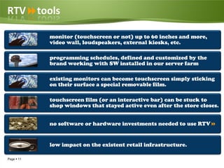 RTVtools

            monitor (touchscreen or not) up to 60 inches and more,
            video wall, loudspeakers, external kiosks, etc.

            programming schedules, defined and customized by the
            brand working with SW installed in our server farm

            existing monitors can become touchscreen simply sticking
            on their surface a special removable film.

            touchscreen film (or an interactive bar) can be stuck to
            shop windows that stayed active even after the store closes.


            no software or hardware investments needed to use RTV


            low impact on the existent retail infrastructure.

Page  11
 