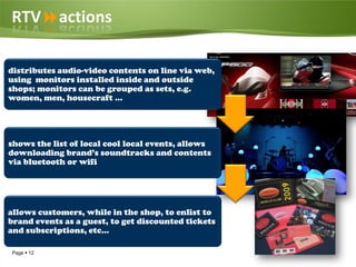 RTVactions

distributes audio-video contents on line via web,
using monitors installed inside and outside
shops; monitors can be grouped as sets, e.g.
women, men, housecraft …




shows the list of local cool local events, allows
downloading brand’s soundtracks and contents
via bluetooth or wifi




allows customers, while in the shop, to enlist to
brand events as a guest, to get discounted tickets
and subscriptions, etc…

Page  12
 