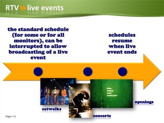 RTVlive events

 the standard schedule
   (for some or for all         schedules
    monitors), can be             resume
  interrupted to allow          when live
 broadcasting of a live         event ends
          event




                                         openings
             catwalks
Page  13                 concerts
 