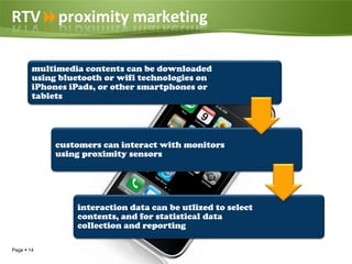 RTVproximity marketing

        multimedia contents can be downloaded
        using bluetooth or wifi technologies on
        iPhones iPads, or other smartphones or
        tablets




             customers can interact with monitors
             using proximity sensors




                 interaction data can be utlized to select
                 contents, and for statistical data
                 collection and reporting

Page  14
 