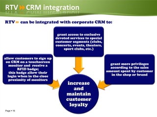 RTVCRM integration
RTV can be integrated with corporate CRM to:

                              grant access to exclusive
                             devoted services to special
                             customer segments (clubs,
                             concerts, events, theaters,
                                  sport clubs, etc.)

allow customers to sign up
 on CRM on a touchscreen
   monitor and receive a                                     grant more privileges
        RFID badge;                                          according to the sales
   this badge allow their                                  amount spent by customer
  login when in the close                                     in the shop or brand
   proximity of monitors
                                    increase
                                       and
                                   maintain
                                   customer
                                     loyalty
Page  16
 