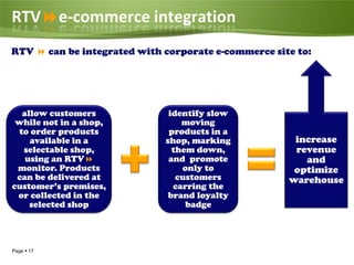 RTVe-commerce integration
RTV  can be integrated with corporate e-commerce site to:




  allow customers             identify slow
 while not in a shop,            moving
 to order products            products in a
    available in a           shop, marking            increase
  selectable shop,             them down,             revenue
   using an RTV              and promote               and
 monitor. Products               only to              optimize
 can be delivered at            customers            warehouse
customer’s premises,           carring the
 or collected in the          brand loyalty
    selected shop                 badge




Page  17
 