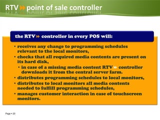 RTVpoint of sale controller


        the RTV controller in every POS will:

       • receives any change to programming schedules
         relevant to the local monitors,
       • checks that all required media contents are present on
         its hard disk,
         • in case of a missing media content RTV controller
           downloads it from the central server farm.
       • distributes programming schedules to local monitors,
       • distributes to local monitors all media contents
         needed to fulfill programming schedules,
       • manages customer interaction in case of touchscreen
         monitors.


Page  20
 