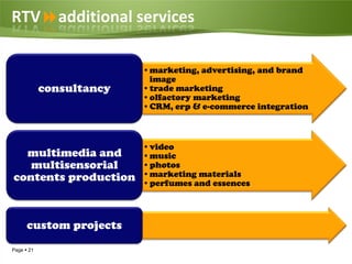 RTVadditional services

                          •marketing, advertising, and brand
                           image
            consultancy   •trade marketing
                          •olfactory marketing
                          •CRM, erp & e-commerce integration



                          •video
  multimedia and          •music
   multisensorial         •photos
contents production       •marketing materials
                          •perfumes and essences



      custom projects
Page  21
 