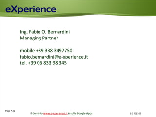 Ing. Fabio O. Bernardini
            Managing Partner

            mobile +39 338 3497750
            fabio.bernardini@e-xperience.it
            tel. +39 06 833 98 345




Page  22
                 il dominio www.e-xperience.it è sulle Google Apps   5.0 201106
 