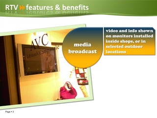 RTVfeatures & benefits

                             video and info shown
                             on monitors installed
                             inside shops, or in
                   media     selected outdoor
                 broadcast   locations




Page  3
 