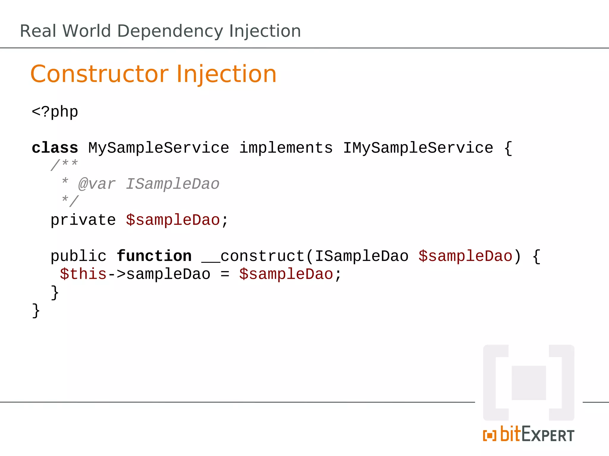 Constructor Injection
<?php
class MySampleService implements IMySampleService {
/**
* @var ISampleDao
*/
private $sampleDao;
public function __construct(ISampleDao $sampleDao) {
$this->sampleDao = $sampleDao;
}
}
Real World Dependency Injection
 