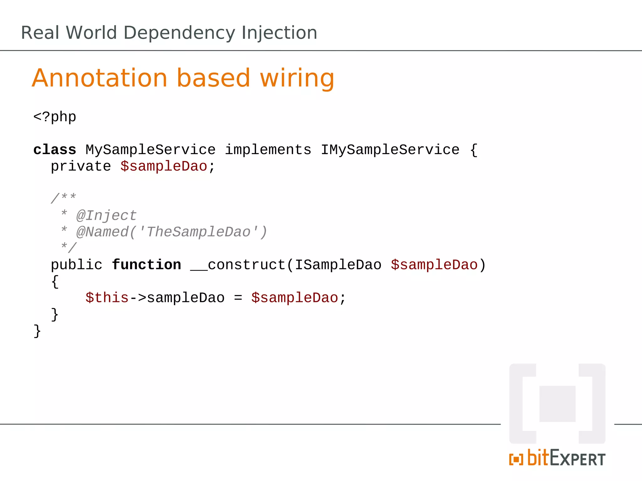 Real World Dependency Injection
Annotation based wiring
<?php
class MySampleService implements IMySampleService {
private $sampleDao;
/**
* @Inject
* @Named('TheSampleDao')
*/
public function __construct(ISampleDao $sampleDao)
{
$this->sampleDao = $sampleDao;
}
}
 