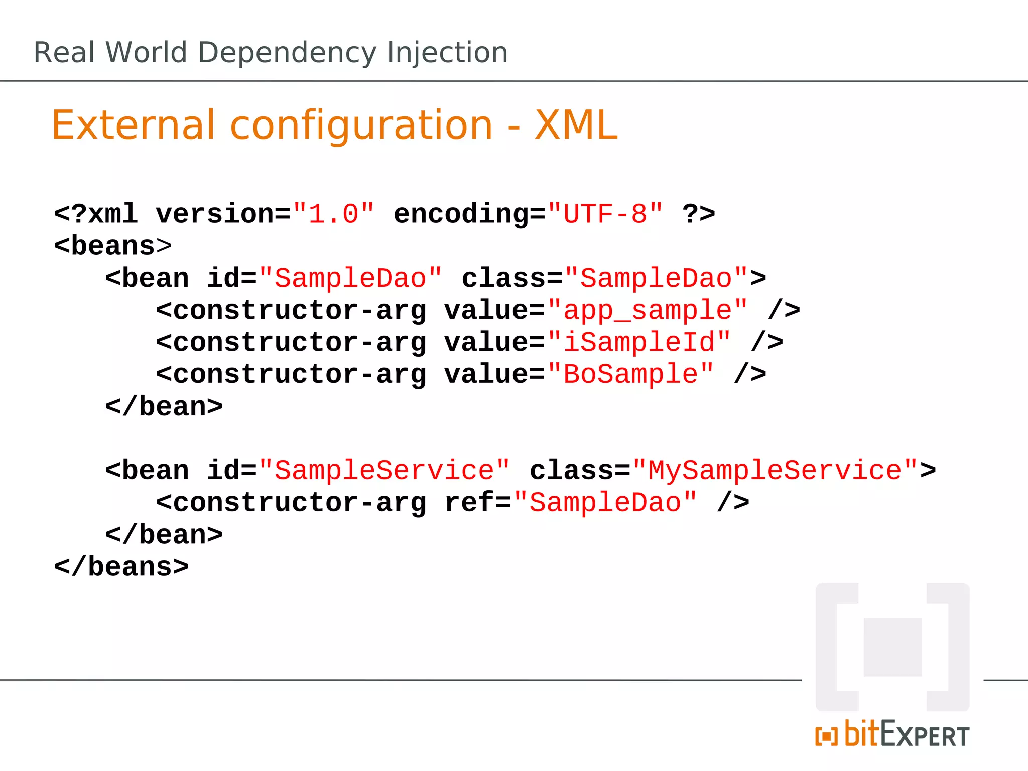 External configuration - XML
<?xml version="1.0" encoding="UTF-8" ?>
<beans>
<bean id="SampleDao" class="SampleDao">
<constructor-arg value="app_sample" />
<constructor-arg value="iSampleId" />
<constructor-arg value="BoSample" />
</bean>
<bean id="SampleService" class="MySampleService">
<constructor-arg ref="SampleDao" />
</bean>
</beans>
Real World Dependency Injection
 