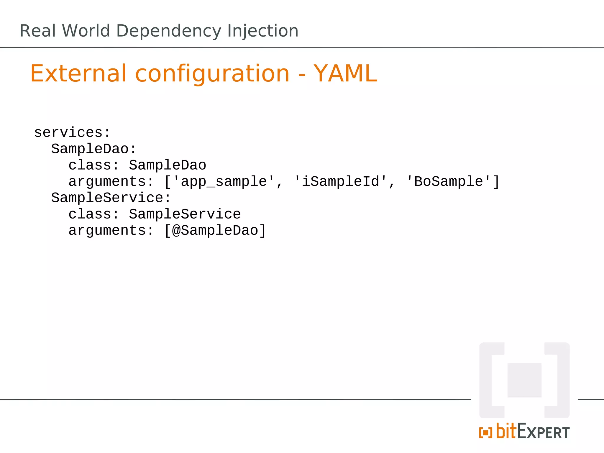 External configuration - YAML
services:
SampleDao:
class: SampleDao
arguments: ['app_sample', 'iSampleId', 'BoSample']
SampleService:
class: SampleService
arguments: [@SampleDao]
Real World Dependency Injection
 