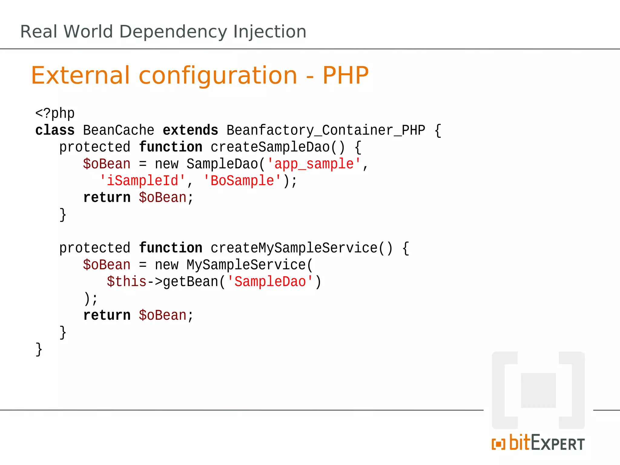 External configuration - PHP
<?php
class BeanCache extends Beanfactory_Container_PHP {
protected function createSampleDao() {
$oBean = new SampleDao('app_sample',
'iSampleId', 'BoSample');
return $oBean;
}
protected function createMySampleService() {
$oBean = new MySampleService(
$this->getBean('SampleDao')
);
return $oBean;
}
}
Real World Dependency Injection
 
