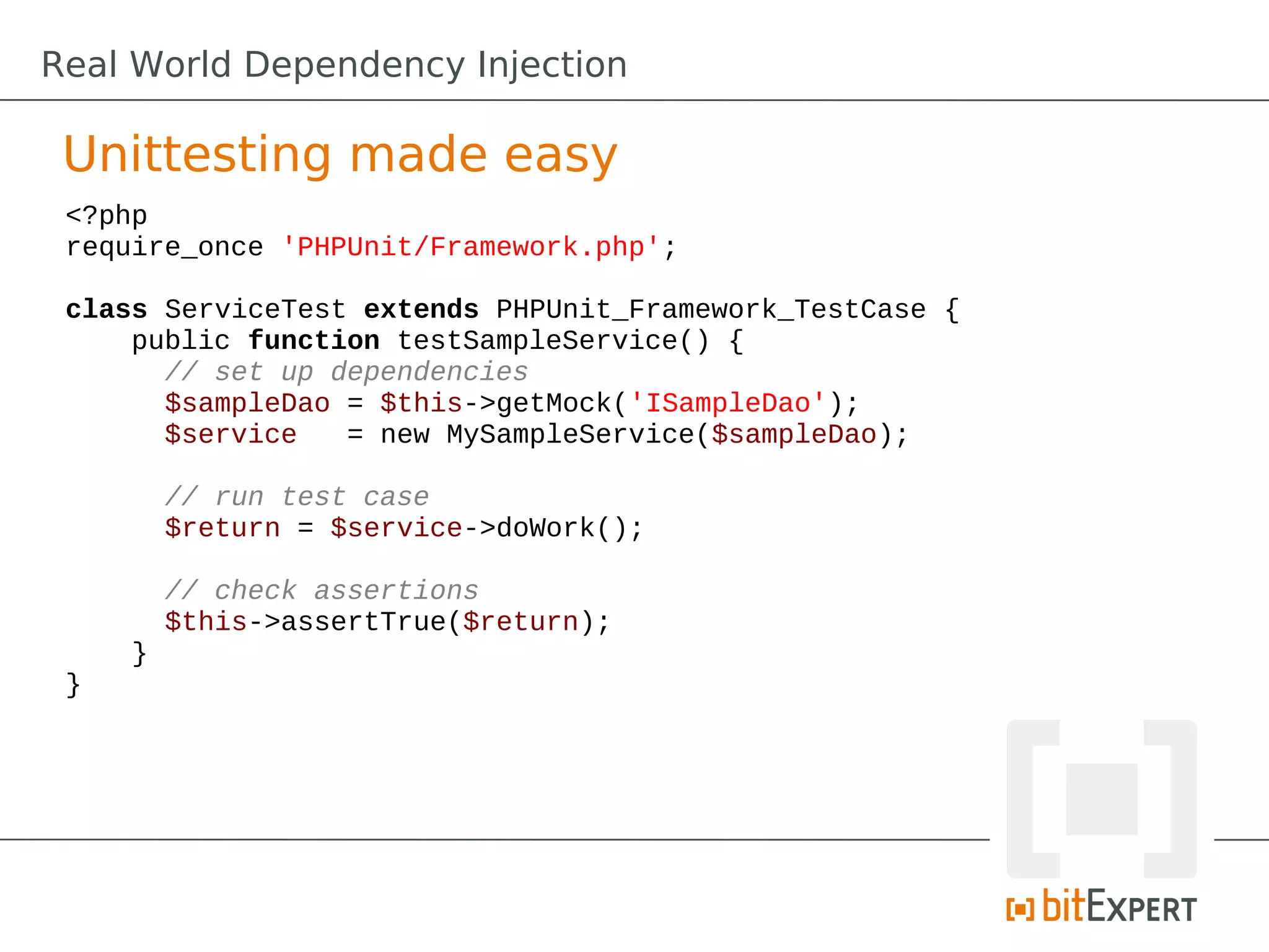 Unittesting made easy
<?php
require_once 'PHPUnit/Framework.php';
class ServiceTest extends PHPUnit_Framework_TestCase {
public function testSampleService() {
// set up dependencies
$sampleDao = $this->getMock('ISampleDao');
$service = new MySampleService($sampleDao);
// run test case
$return = $service->doWork();
// check assertions
$this->assertTrue($return);
}
}
Real World Dependency Injection
 