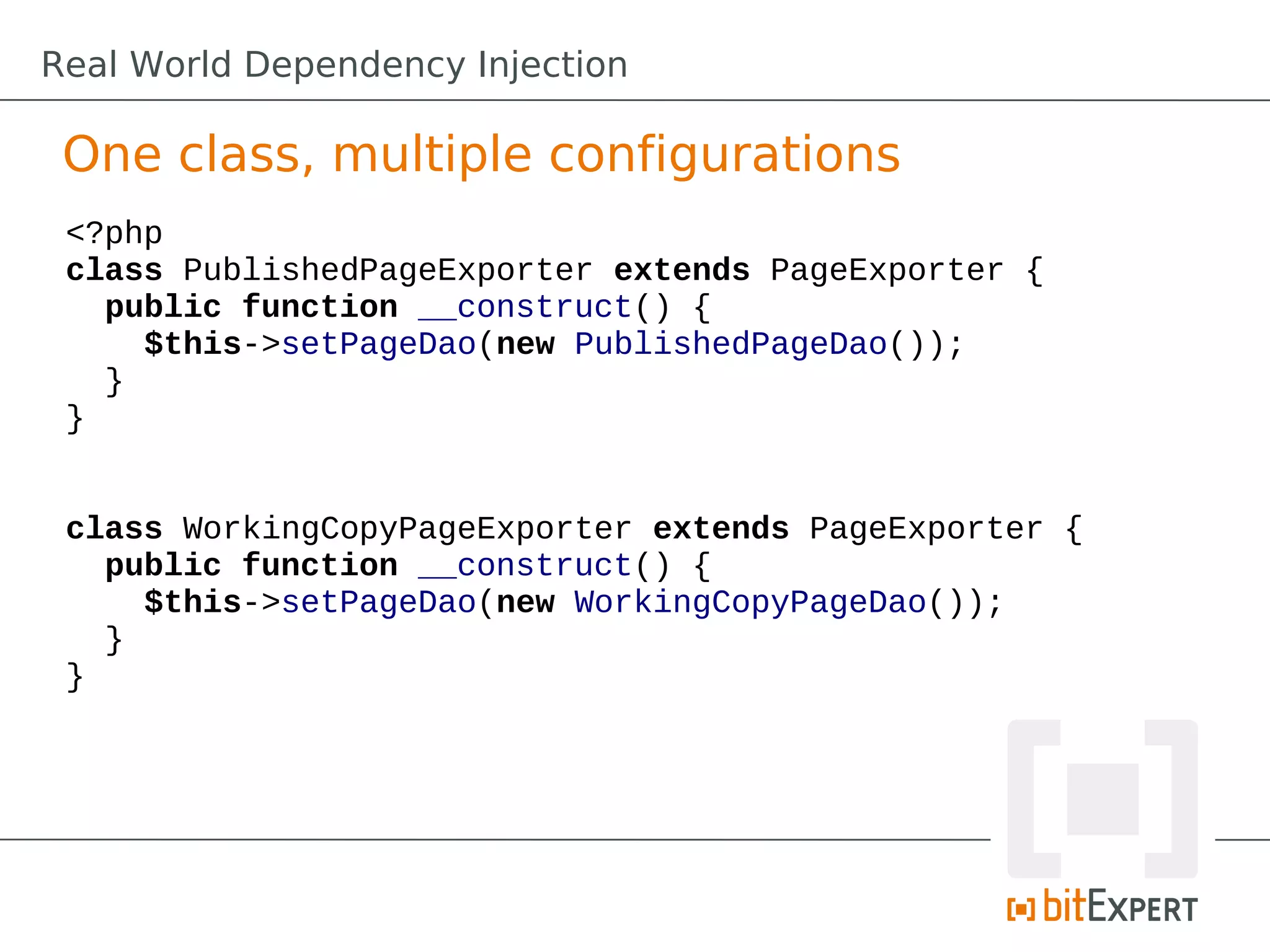 One class, multiple configurations
<?php
class PublishedPageExporter extends PageExporter {
public function __construct() {
$this->setPageDao(new PublishedPageDao());
}
}
class WorkingCopyPageExporter extends PageExporter {
public function __construct() {
$this->setPageDao(new WorkingCopyPageDao());
}
}
Real World Dependency Injection
 