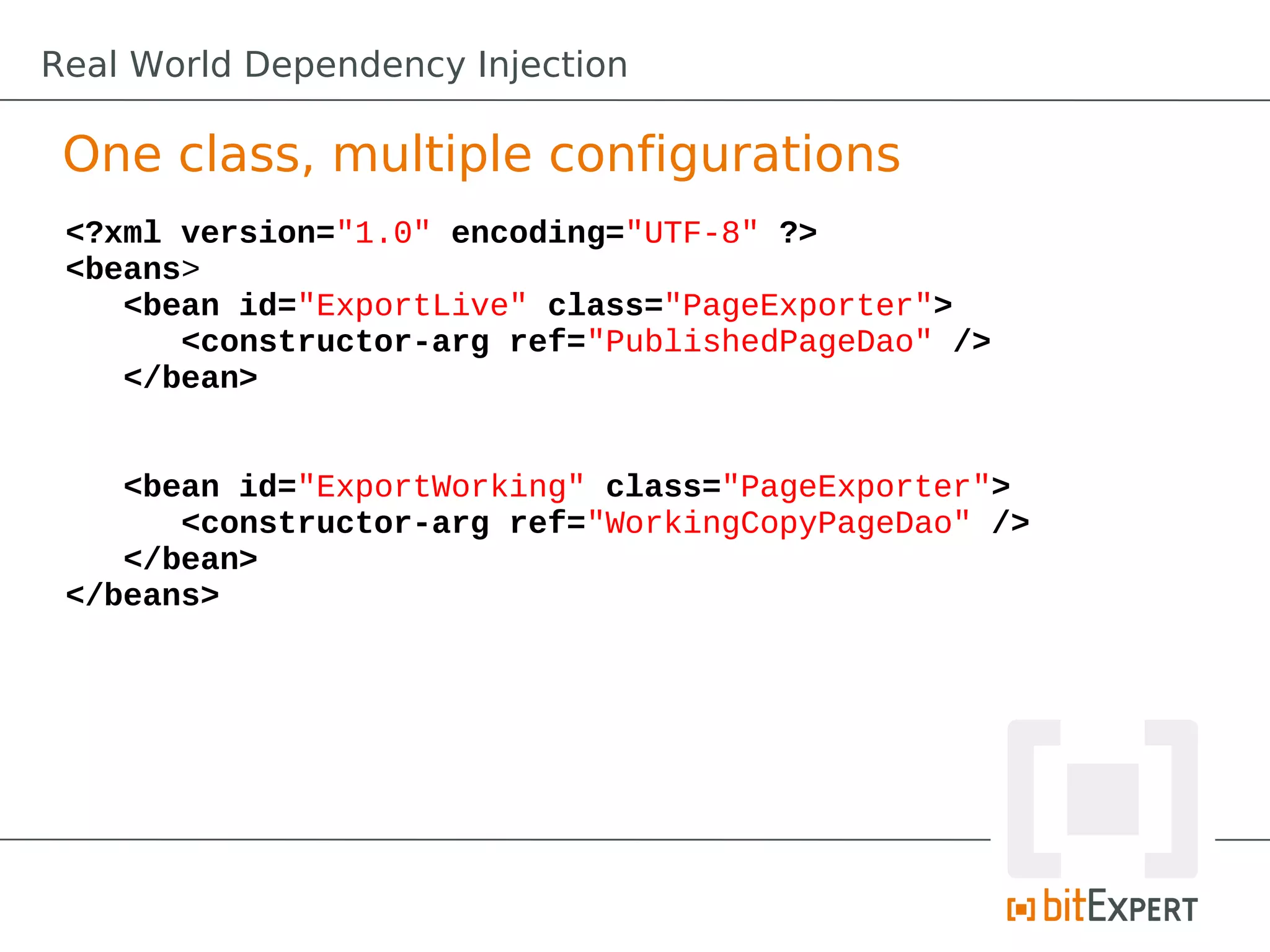 One class, multiple configurations
<?xml version="1.0" encoding="UTF-8" ?>
<beans>
<bean id="ExportLive" class="PageExporter">
<constructor-arg ref="PublishedPageDao" />
</bean>
<bean id="ExportWorking" class="PageExporter">
<constructor-arg ref="WorkingCopyPageDao" />
</bean>
</beans>
Real World Dependency Injection
 