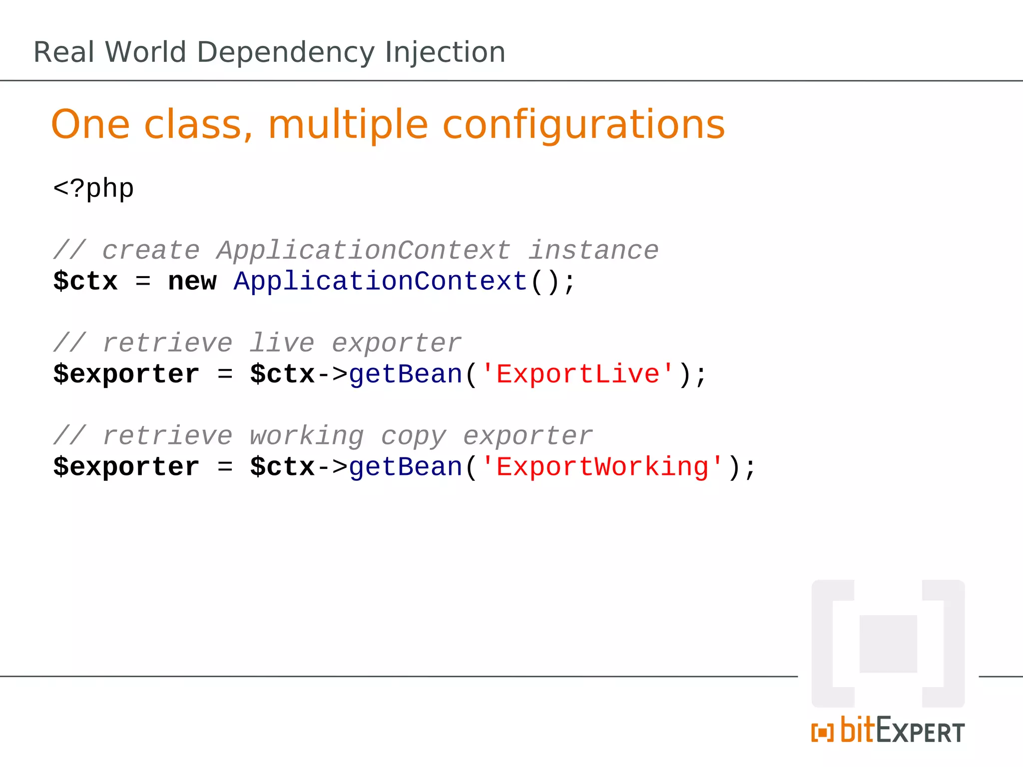 One class, multiple configurations
<?php
// create ApplicationContext instance
$ctx = new ApplicationContext();
// retrieve live exporter
$exporter = $ctx->getBean('ExportLive');
// retrieve working copy exporter
$exporter = $ctx->getBean('ExportWorking');
Real World Dependency Injection
 
