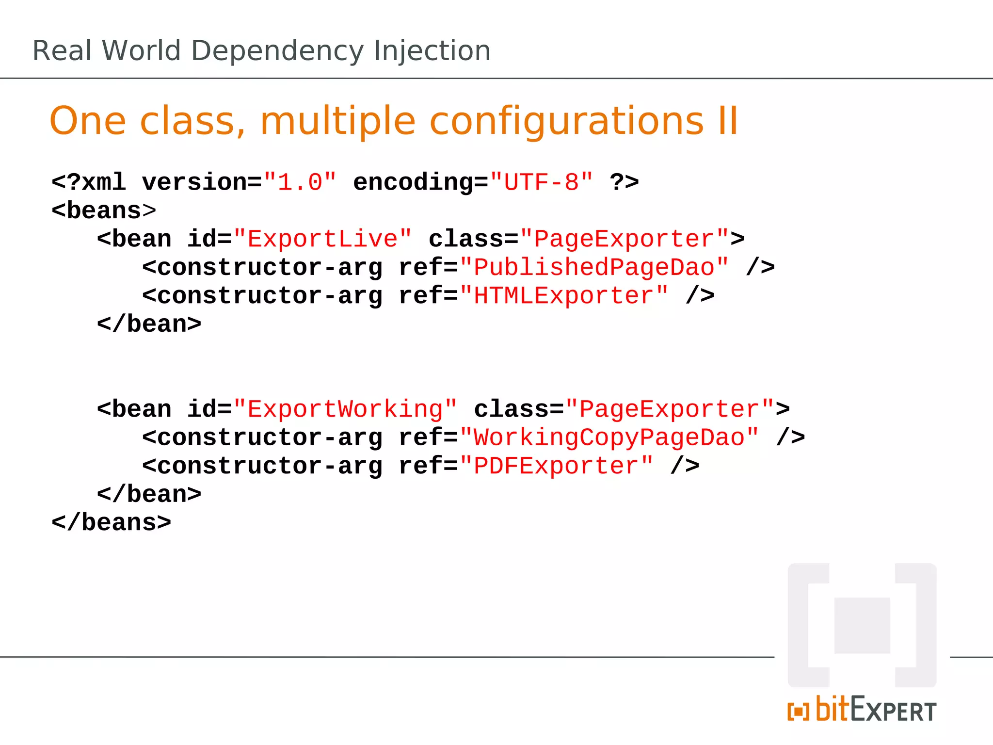 One class, multiple configurations II
<?xml version="1.0" encoding="UTF-8" ?>
<beans>
<bean id="ExportLive" class="PageExporter">
<constructor-arg ref="PublishedPageDao" />
<constructor-arg ref="HTMLExporter" />
</bean>
<bean id="ExportWorking" class="PageExporter">
<constructor-arg ref="WorkingCopyPageDao" />
<constructor-arg ref="PDFExporter" />
</bean>
</beans>
Real World Dependency Injection
 