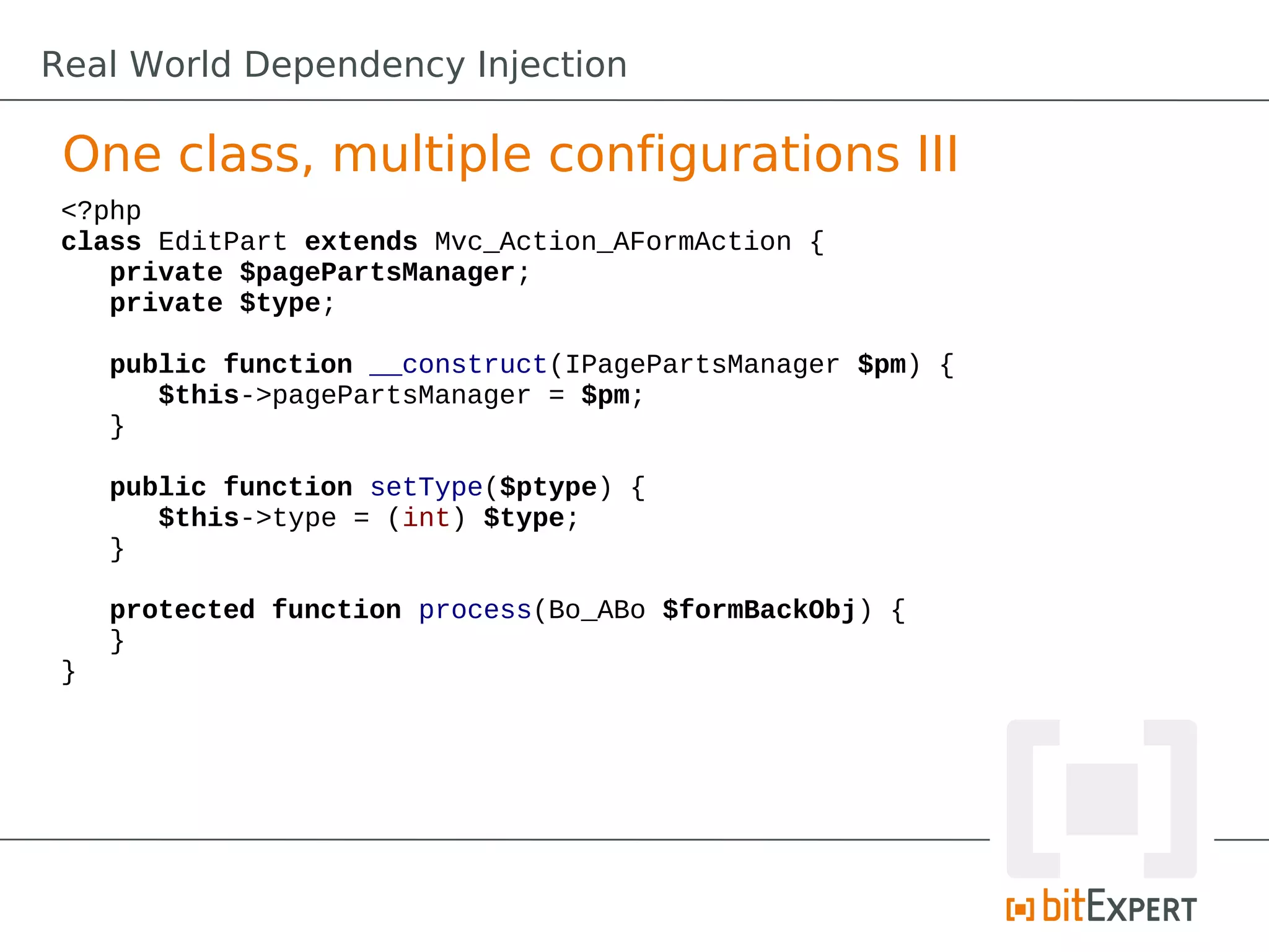 <?php
class EditPart extends Mvc_Action_AFormAction {
private $pagePartsManager;
private $type;
public function __construct(IPagePartsManager $pm) {
$this->pagePartsManager = $pm;
}
public function setType($ptype) {
$this->type = (int) $type;
}
protected function process(Bo_ABo $formBackObj) {
}
}
One class, multiple configurations III
Real World Dependency Injection
 