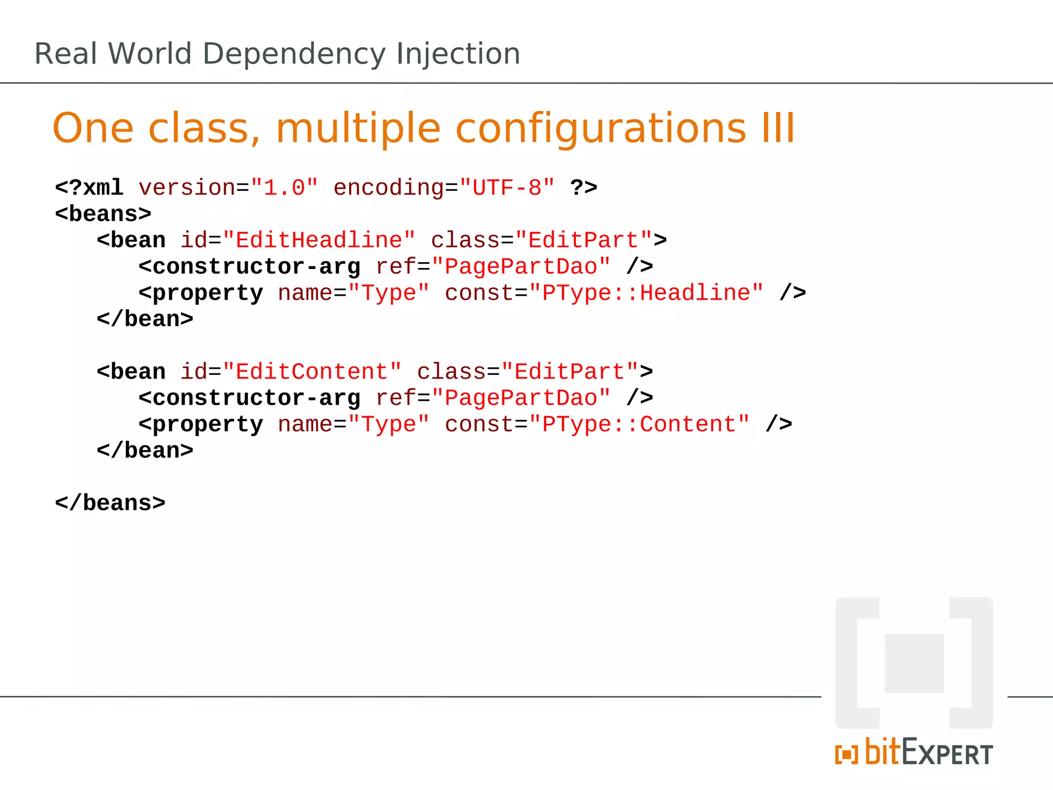 One class, multiple configurations III
<?xml version="1.0" encoding="UTF-8" ?>
<beans>
<bean id="EditHeadline" class="EditPart">
<constructor-arg ref="PagePartDao" />
<property name="Type" const="PType::Headline" />
</bean>
<bean id="EditContent" class="EditPart">
<constructor-arg ref="PagePartDao" />
<property name="Type" const="PType::Content" />
</bean>
</beans>
Real World Dependency Injection
 
