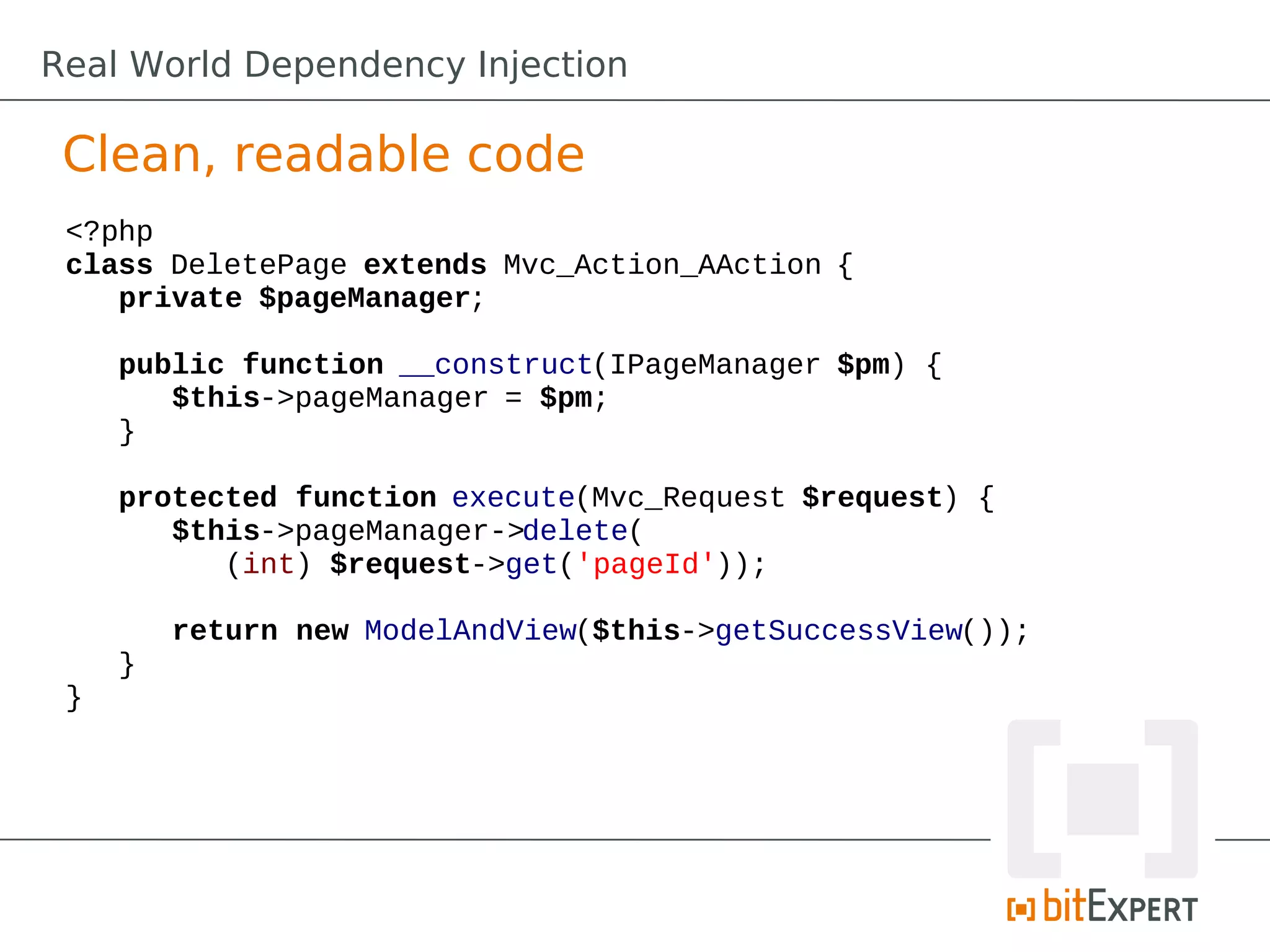 Clean, readable code
<?php
class DeletePage extends Mvc_Action_AAction {
private $pageManager;
public function __construct(IPageManager $pm) {
$this->pageManager = $pm;
}
protected function execute(Mvc_Request $request) {
$this->pageManager->delete(
(int) $request->get('pageId'));
return new ModelAndView($this->getSuccessView());
}
}
Real World Dependency Injection
 