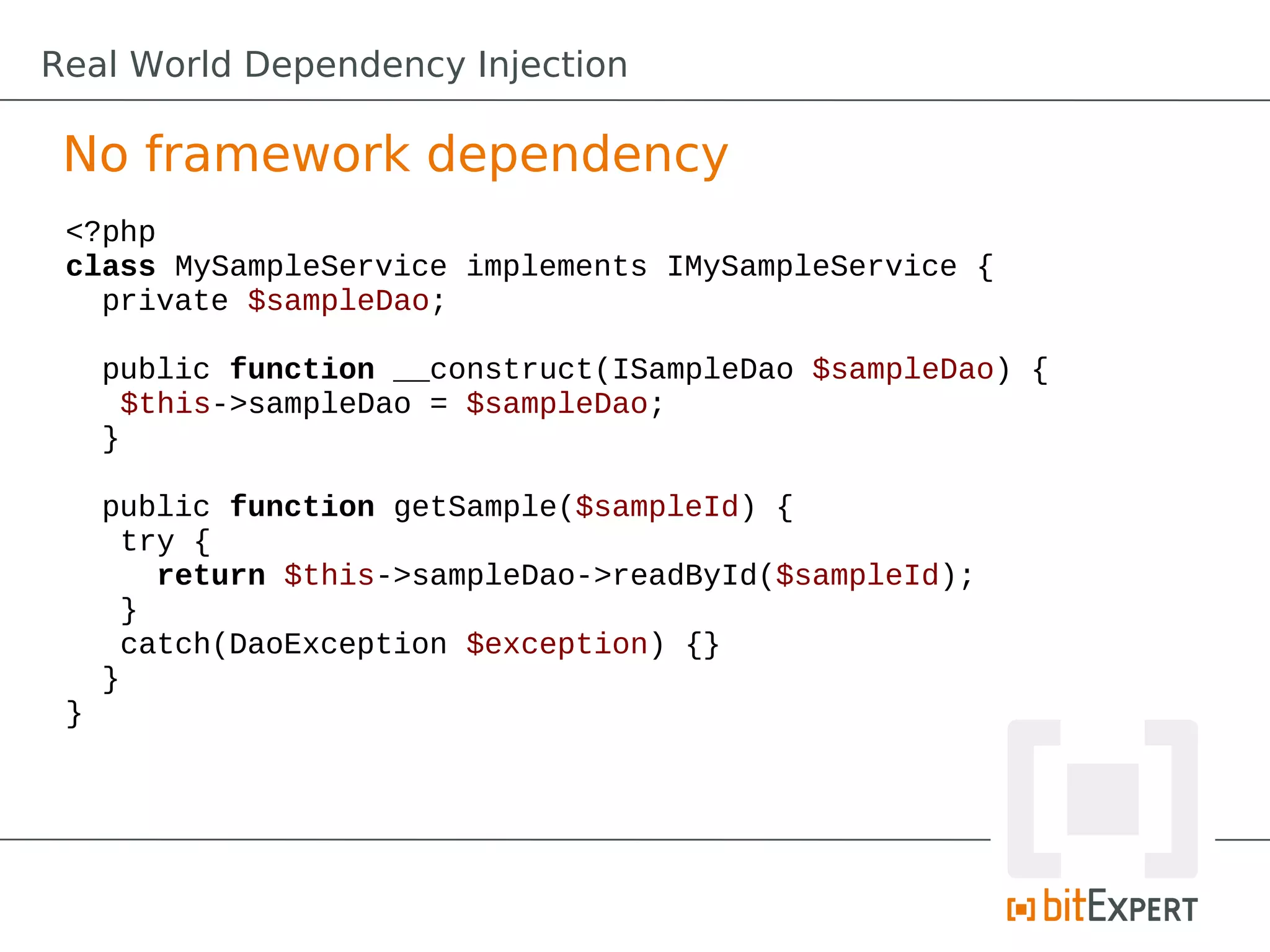 No framework dependency
<?php
class MySampleService implements IMySampleService {
private $sampleDao;
public function __construct(ISampleDao $sampleDao) {
$this->sampleDao = $sampleDao;
}
public function getSample($sampleId) {
try {
return $this->sampleDao->readById($sampleId);
}
catch(DaoException $exception) {}
}
}
Real World Dependency Injection
 
