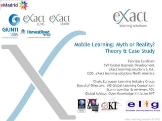 eXact learning solutions © 2011  Mobile Learning: Myth or Reality?Theory & Case Study Fabrizio Cardinali SVP Global Business Development  eXact learning solutions S.P.A. CEO, eXact learning solutions North America Chair, European Learning Industry Group Board of Directors, IMS Global Learning Consortium Scormcowriter & reviewer, ADL Global Advisor, Open Knowledge Initiative MIT 