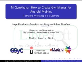 M-Gymkhana: How to Create Gymkhanas for
                   Android Mobiles
                           II eMadrid Workshop on e-Learning


          Jorge Fern´ndez Gonz´lez and Gregorio Robles Mart´
                    a         a                            ınez

                                {jfernandez, grex}@gsyc.urjc.es
                           GSyC/LibreSoft, Universidad Rey Juan Carlos


                                     Madrid, June 1st, 2011




Jorge Fern´ndez Gonz´lez and Gregorio Robles Mart´
          a         a                            ınez   M-Gymkhana: How to Create Gymkhanas for Android Mobiles
 