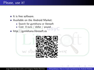 Please, use it!


          It is free software.
          Available on the Android Market:
                  Search for gymkhana or libresoft
                  Cost: 0 euro / dollar / pound
          http://gymkhana.libresoft.es




 Jorge Fern´ndez Gonz´lez and Gregorio Robles Mart´
           a         a                            ınez   M-Gymkhana: How to Create Gymkhanas for Android Mobiles
 