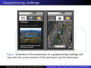 Geopositioning challenge




  Figure: Screenshot of the presentation of a geopositioning challenge and
  map with the current position of the participant and the destination.


 Jorge Fern´ndez Gonz´lez and Gregorio Robles Mart´
           a         a                            ınez   M-Gymkhana: How to Create Gymkhanas for Android Mobiles
 