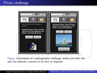 Photo challenge




  Figure: Screenshots of a photographic challenge, before and after the
  user has selected a picture to be sent as response.


 Jorge Fern´ndez Gonz´lez and Gregorio Robles Mart´
           a         a                            ınez   M-Gymkhana: How to Create Gymkhanas for Android Mobiles
 