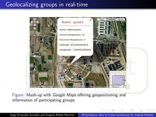 Geolocalizing groups in real-time




  Figure: Mash-up with Google Maps oﬀering geopositioning and
  information of participating groups.


 Jorge Fern´ndez Gonz´lez and Gregorio Robles Mart´
           a         a                            ınez   M-Gymkhana: How to Create Gymkhanas for Android Mobiles
 