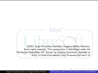 c 2011 Jorge Fern´ndez Gonz´lez, Gregorio Robles Mart´
                                         a           a                         ınez.
                    Some rights reserved. This presentation is distributed under the
            “Attribution-ShareAlike 3.0” license, by Creative Commons, available at
                           http://creativecommons.org/licenses/by-sa/3.0/




Jorge Fern´ndez Gonz´lez and Gregorio Robles Mart´
          a         a                            ınez   M-Gymkhana: How to Create Gymkhanas for Android Mobiles
 