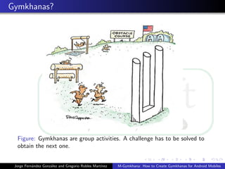 Gymkhanas?




  Figure: Gymkhanas are group activities. A challenge has to be solved to
  obtain the next one.


 Jorge Fern´ndez Gonz´lez and Gregorio Robles Mart´
           a         a                            ınez   M-Gymkhana: How to Create Gymkhanas for Android Mobiles
 