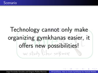 Scenario




    Technology cannot only make
   organizing gymkhanas easier, it
       oﬀers new possibilities!


 Jorge Fern´ndez Gonz´lez and Gregorio Robles Mart´
           a         a                            ınez   M-Gymkhana: How to Create Gymkhanas for Android Mobiles
 