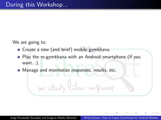 During this Workshop...




  We are going to:
          Create a new (and brief) mobile gymkhana.
          Play the m-gymkhana with an Android smartphone (if you
          want...).
          Manage and monitorize responses, results, etc.




 Jorge Fern´ndez Gonz´lez and Gregorio Robles Mart´
           a         a                            ınez   M-Gymkhana: How to Create Gymkhanas for Android Mobiles
 