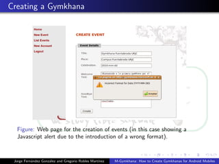 Creating a Gymkhana




  Figure: Web page for the creation of events (in this case showing a
  Javascript alert due to the introduction of a wrong format).


 Jorge Fern´ndez Gonz´lez and Gregorio Robles Mart´
           a         a                            ınez   M-Gymkhana: How to Create Gymkhanas for Android Mobiles
 