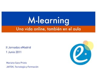 M-learning
         Una vida online, también en el aula



II Jornadas eMadrid
1 Junio 2011


Mariano Sanz Prieto
JAITEK, Tecnología y Formación
 
