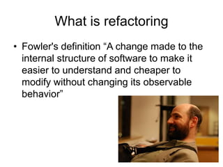 What is refactoring
• Fowler's definition “A change made to the
  internal structure of software to make it
  easier to understand and cheaper to
  modify without changing its observable
  behavior”
 