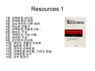 Resources 1
1장. 리팩토링 비디오
2장. 리팩토링의 원리
3장. 코드에서의 나쁜 냄새
4장. 테스트 만들기
5장. 리팩토링 카탈로그로...
6장. 메쏘드 구성
7장. 객체간의 기능 이동
8장. 데이터 구성
9장. 조건문의 단순화
10장. 메쏘드 호출의 단순화
11장. 일반화 다루기
12장. 대규모 리팩토링
13장. 리팩토링 재사용, 그리고 현실
14장. 리팩토링 도구
15장. 모두 합치기
 