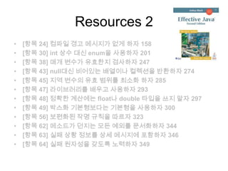 Resources 2
•   [항목 24] 컴파일 경고 메시지가 없게 하자 158
•   [항목 30] int 상수 대신 enum을 사용하자 201
•   [항목 38] 매개 변수가 유효한지 검사하자 247
•   [항목 43] null대신 비어있는 배열이나 컬렉션을 반환하자 274
•   [항목 45] 지역 변수의 유효 범위를 최소화 하자 285
•   [항목 47] 라이브러리를 배우고 사용하자 293
•   [항목 48] 정확한 계산에는 float나 double 타입을 쓰지 말자 297
•   [항목 49] 박스화 기본형보다는 기본형을 사용하자 300
•   [항목 56] 보편화된 작명 규칙을 따르자 323
•   [항목 62] 메소드가 던지는 모든 예외를 문서화하자 344
•   [항목 63] 실패 상황 정보를 상세 메시지에 포함하자 346
•   [항목 64] 실패 원자성을 갖도록 노력하자 349
 