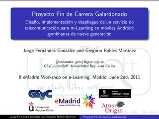 Proyecto Fin de Carrera Galardonado
           Dise˜o, implementaci´n y despliegue de un servicio de
                n               o
           telecomunicaci´n para m-Learning en m´viles Android:
                         o                       o
                     gymkhanas de nueva generaci´no


          Jorge Fern´ndez Gonz´lez and Gregorio Robles Mart´
                    a         a                            ınez

                                {jfernandez, grex}@gsyc.urjc.es
                           GSyC/LibreSoft, Universidad Rey Juan Carlos


      II eMadrid Workshop on e-Learning, Madrid, June 2nd, 2011




Jorge Fern´ndez Gonz´lez and Gregorio Robles Mart´
          a         a                            ınez   Proyecto Fin de Carrera Galardonado
 