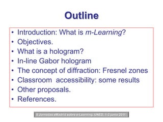 OutlineIntroduction: What is m-Learning?Objectives.What is a hologram?In-line Gabor hologramThe concept of diffraction: Fresnel zonesClassroom  accessibility: some resultsOther proposals.References.II Jornadas eMadrid sobre e-Learning, UNED, 1-2 junio 2011 