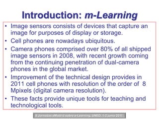 Introduction: m-LearningImage sensors consists of devices that capture an image for purposes of display or storage.Cell phones are nowadays ubiquitous.Camera phones comprised over 80% of all shipped image sensors in 2008, with recent growth coming from the continuing penetration of dual-camera phones in the global market.Improvement of the technical design provides in 2011 cell phones with resolution of the order of  8 Mpixels (digital camera resolution).These facts provide unique tools for teaching and technological tools.II Jornadas eMadrid sobre e-Learning, UNED, 1-2 junio 2011 