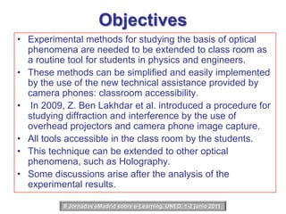 ObjectivesExperimental methods for studying the basis of optical phenomena are needed to be extended to class room as a routine tool for students in physics and engineers.These methods can be simplified and easily implemented by the use of the new technical assistance provided by camera phones: classroom accessibility. In 2009, Z. Ben Lakhdar et al. introduced a procedure for studying diffraction and interference by the use of overhead projectors and camera phone image capture.All tools accessible in the class room by the students.This technique can be extended to other optical phenomena, such as Holography.Some discussions arise after the analysis of the experimental results.II Jornadas eMadrid sobre e-Learning, UNED, 1-2 junio 2011 