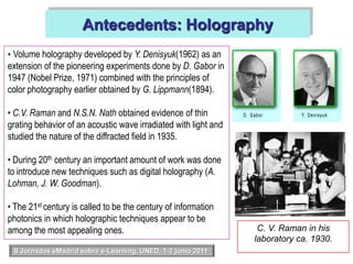 Antecedents: HolographyVolume holography developed by Y. Denisyuk(1962) as an extension of the pioneering experiments done by D. Gabor in 1947 (Nobel Prize, 1971) combined with the principles of color photography earlier obtained by G. Lippmann(1894).