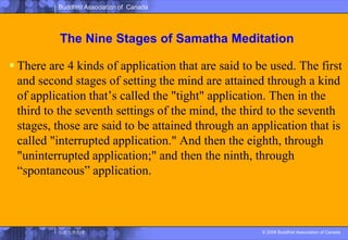 The Nine Stages of Samatha MeditationThere are 4 kinds of application that are said to be used. The first and second stages of setting the mind are attained through a kind of application that’s called the "tight" application. Then in the third to the seventh settings of the mind, the third to the seventh stages, those are said to be attained through an application that is called "interrupted application." And then the eighth, through "uninterrupted application;" and then the ninth, through “spontaneous” application. 