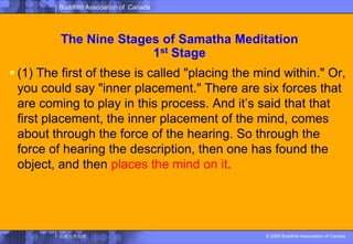 The Nine Stages of SamathaMeditation1st Stage(1) The first of these is called "placing the mind within." Or, you could say "inner placement." There are six forces that are coming to play in this process. And it’s said that that first placement, the inner placement of the mind, comes about through the force of the hearing. So through the force of hearing the description, then one has found the object, and then places the mind on it. 
